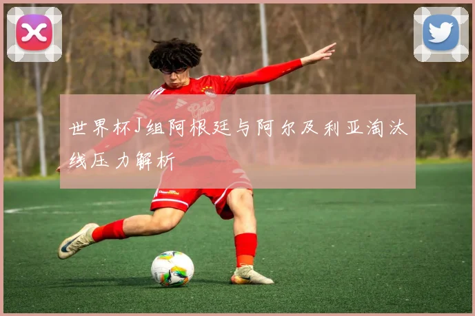 世界杯J组阿根廷与阿尔及利亚淘汰线压力解析