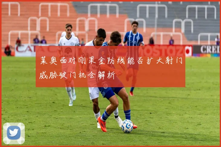 莱奥面对刚果金防线能否扩大射门威胁破门机会解析