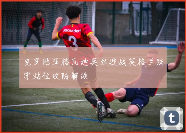 克罗地亚格瓦迪奥尔迎战英格兰防守站位攻防解读
