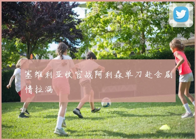 塞维利亚收官战阿利森单刀赴会剧情拉满