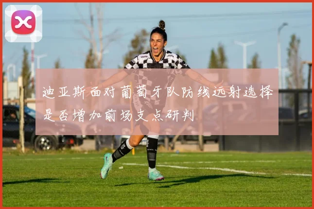 迪亚斯面对葡萄牙队防线远射选择是否增加前场支点研判