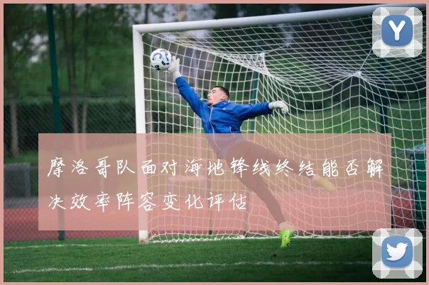 摩洛哥队面对海地锋线终结能否解决效率阵容变化评估