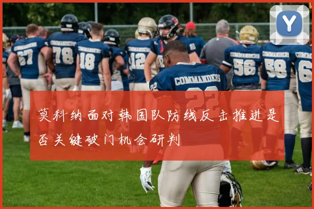 莫科纳面对韩国队防线反击推进是否关键破门机会研判