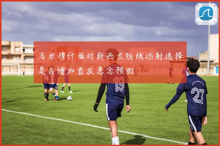 马尔穆什面对新西兰防线远射选择是否增加首发悬念预测