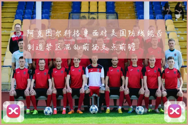 阿克图尔科格鲁面对美国防线能否制造禁区混乱前场支点前瞻