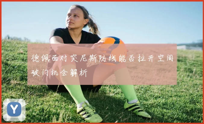 德佩面对突尼斯防线能否拉开空间破门机会解析