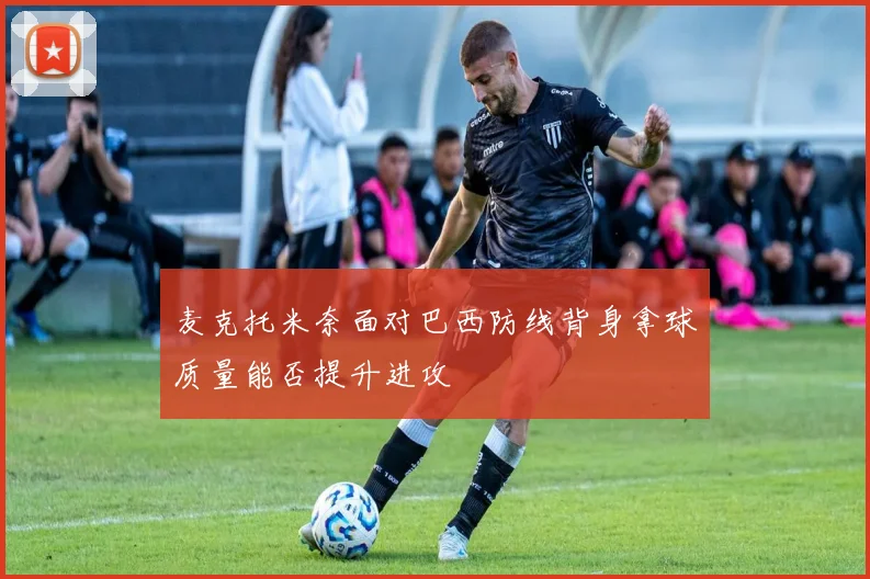 麦克托米奈面对巴西防线背身拿球质量能否提升进攻