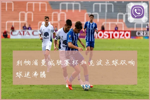 利物浦曼城联赛杯加克波点球双响球迷沸腾