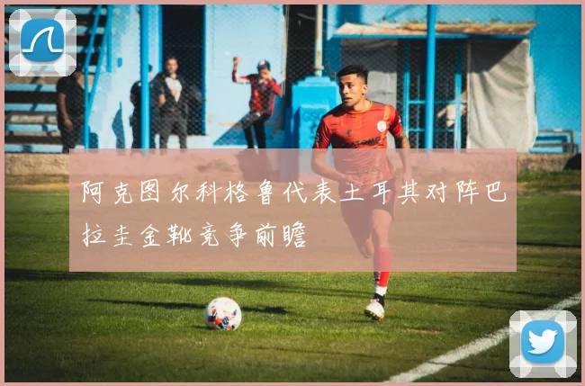 阿克图尔科格鲁代表土耳其对阵巴拉圭金靴竞争前瞻