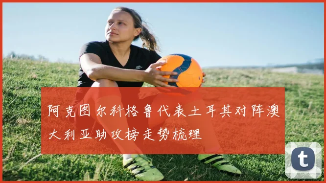 阿克图尔科格鲁代表土耳其对阵澳大利亚助攻榜走势梳理