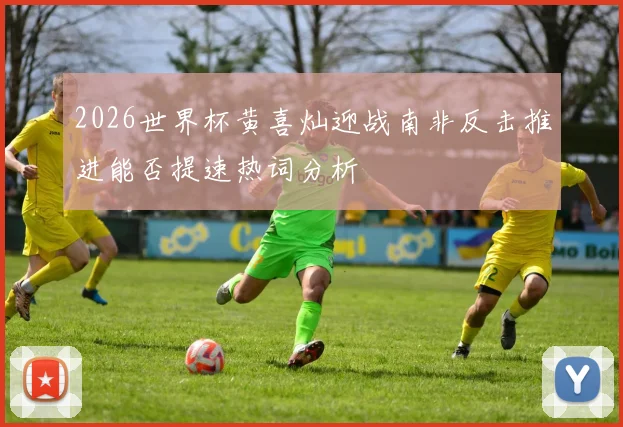 2026世界杯黄喜灿迎战南非反击推进能否提速热词分析