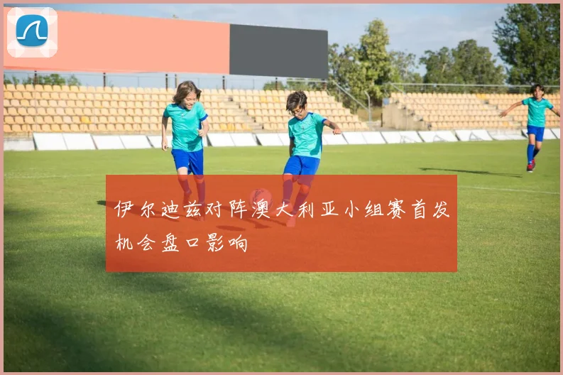 伊尔迪兹对阵澳大利亚小组赛首发机会盘口影响