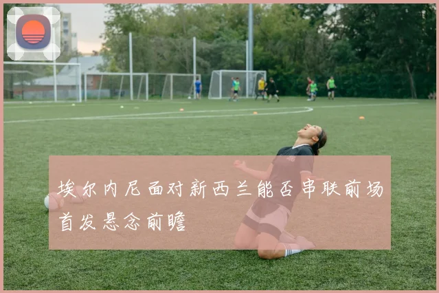埃尔内尼面对新西兰能否串联前场首发悬念前瞻