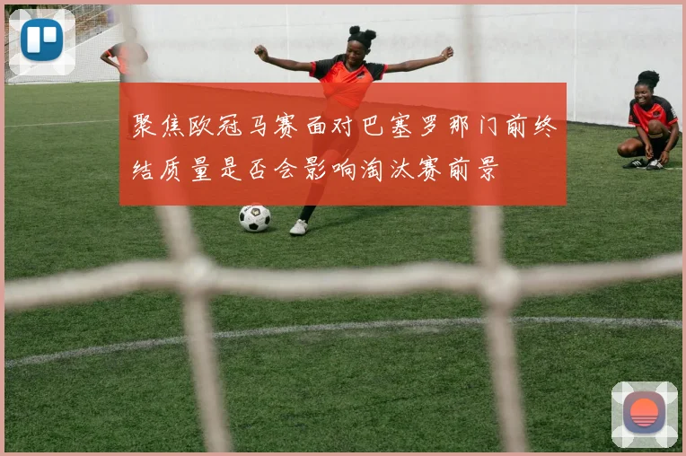 聚焦欧冠马赛面对巴塞罗那门前终结质量是否会影响淘汰赛前景