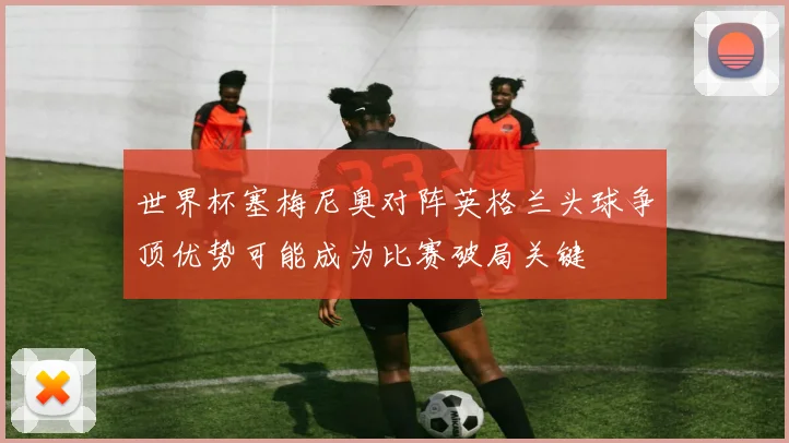 世界杯塞梅尼奥对阵英格兰头球争顶优势可能成为比赛破局关键