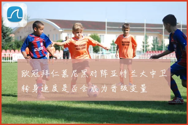 欧冠拜仁慕尼黑对阵亚特兰大中卫转身速度是否会成为晋级变量