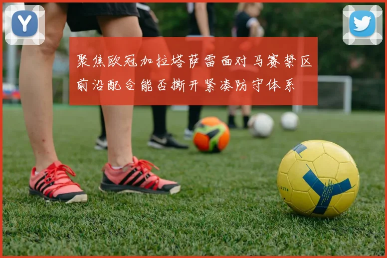 聚焦欧冠加拉塔萨雷面对马赛禁区前沿配合能否撕开紧凑防守体系