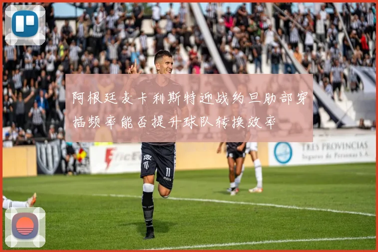阿根廷麦卡利斯特迎战约旦肋部穿插频率能否提升球队转换效率