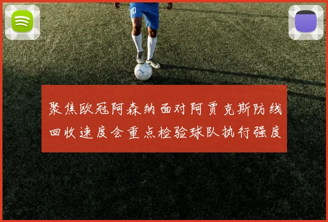 聚焦欧冠阿森纳面对阿贾克斯防线回收速度会重点检验球队执行强度