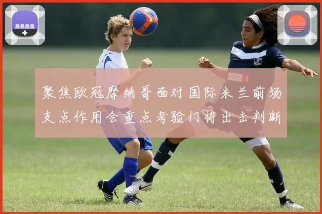 聚焦欧冠摩纳哥面对国际米兰前场支点作用会重点考验门将出击判断