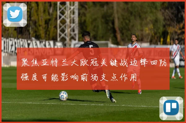 聚焦亚特兰大欧冠关键战边锋回防强度可能影响前场支点作用