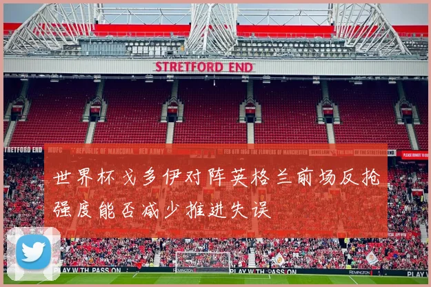 世界杯戈多伊对阵英格兰前场反抢强度能否减少推进失误