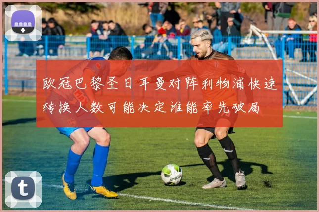 欧冠巴黎圣日耳曼对阵利物浦快速转换人数可能决定谁能率先破局