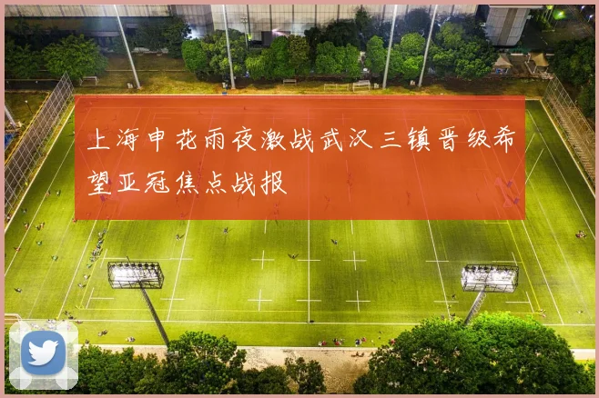 上海申花雨夜激战武汉三镇晋级希望亚冠焦点战报