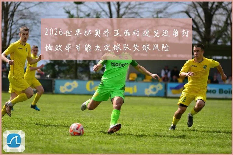 2026世界杯奥乔亚面对捷克近角封堵效率可能决定球队失球风险
