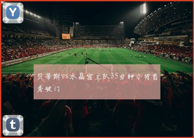 贝蒂斯vs水晶宫主队35分钟小将首秀破门