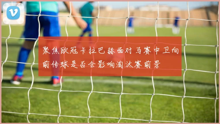 聚焦欧冠卡拉巴赫面对马赛中卫向前传球是否会影响淘汰赛前景