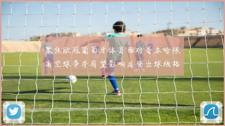 聚焦欧冠葡萄牙体育面对哥本哈根高空球争夺有望影响后场出球线路