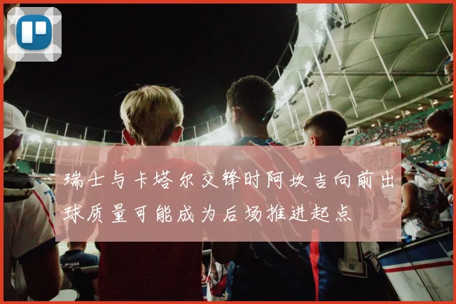 瑞士与卡塔尔交锋时阿坎吉向前出球质量可能成为后场推进起点