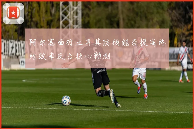阿尔塞面对土耳其防线能否提高终结效率反击核心预测