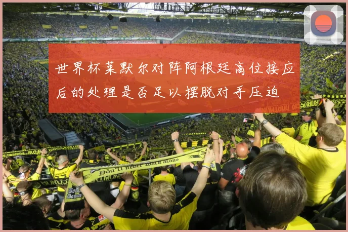 世界杯莱默尔对阵阿根廷高位接应后的处理是否足以摆脱对手压迫