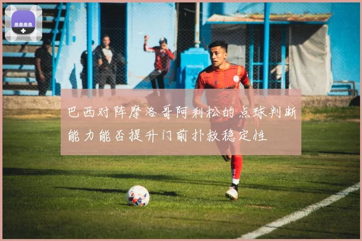 巴西对阵摩洛哥阿利松的点球判断能力能否提升门前扑救稳定性
