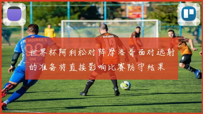世界杯阿利松对阵摩洛哥面对远射的准备将直接影响比赛防守结果