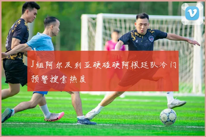 J组阿尔及利亚硬碰硬阿根廷队冷门预警搜索热度
