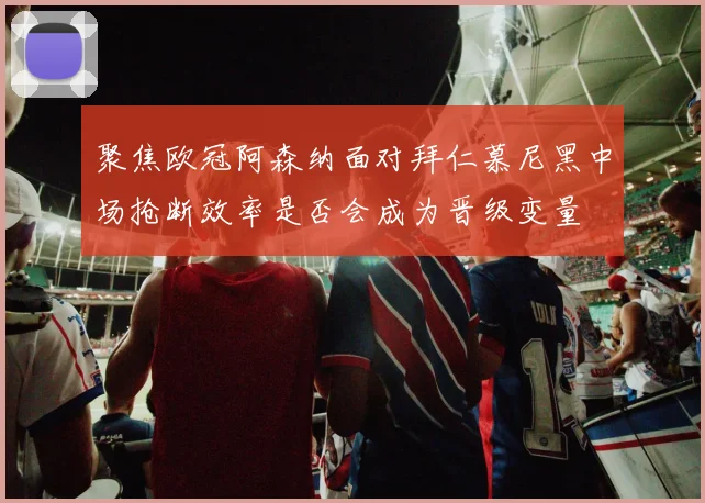 聚焦欧冠阿森纳面对拜仁慕尼黑中场抢断效率是否会成为晋级变量