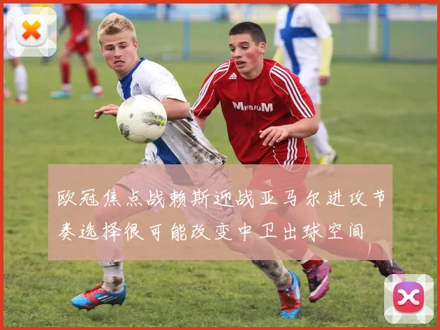 欧冠焦点战赖斯迎战亚马尔进攻节奏选择很可能改变中卫出球空间