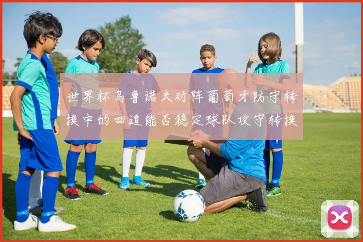 世界杯乌鲁诺夫对阵葡萄牙防守转换中的回追能否稳定球队攻守转换
