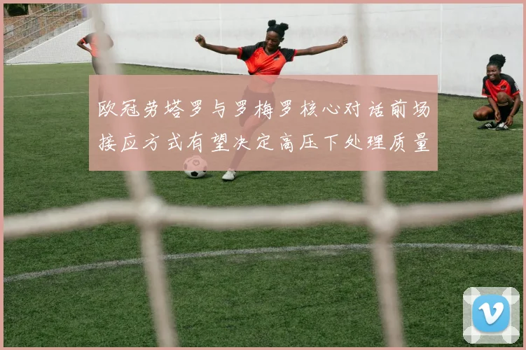 欧冠劳塔罗与罗梅罗核心对话前场接应方式有望决定高压下处理质量